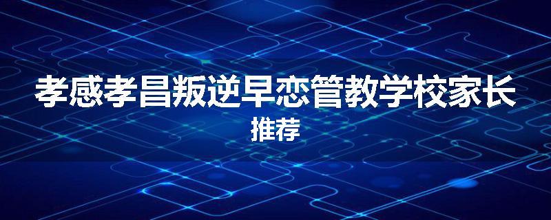 孝感孝昌叛逆早恋管教学校家长推荐