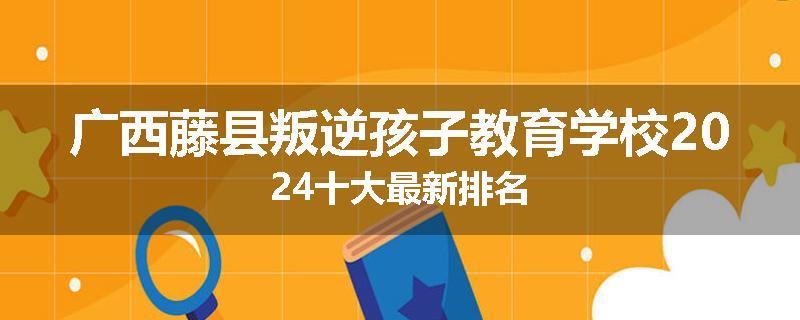 广西藤县叛逆孩子教育学校2024十大最新排名