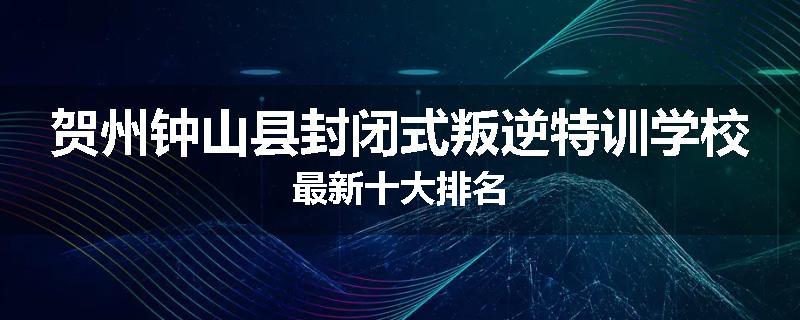 贺州钟山县封闭式叛逆特训学校最新十大排名