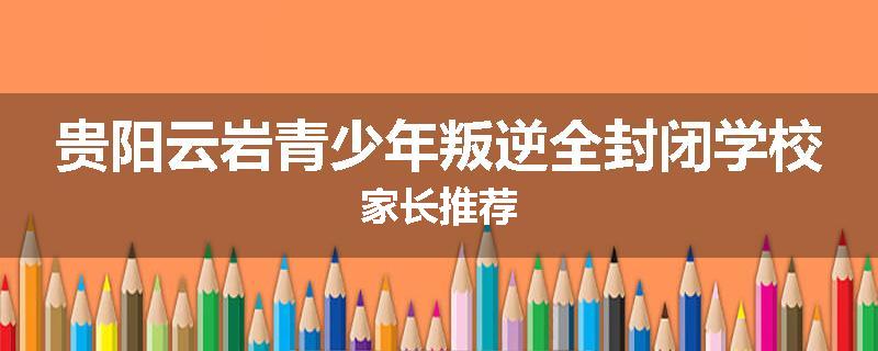 贵阳云岩青少年叛逆全封闭学校家长推荐