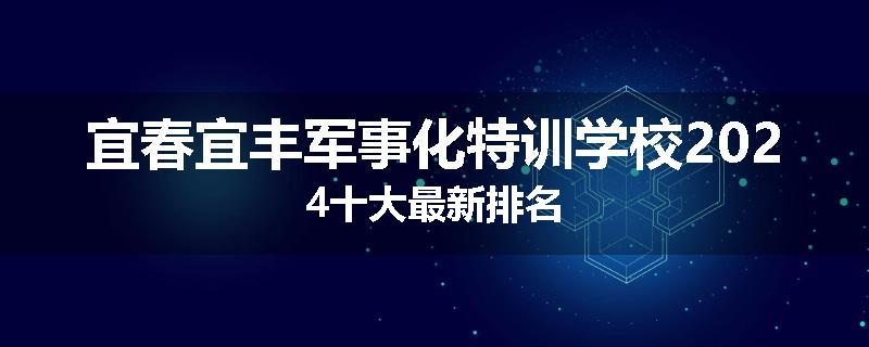宜春宜丰军事化特训学校2024十大最新排名