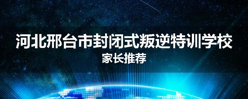河北邢台市封闭式叛逆特训学校家长推荐