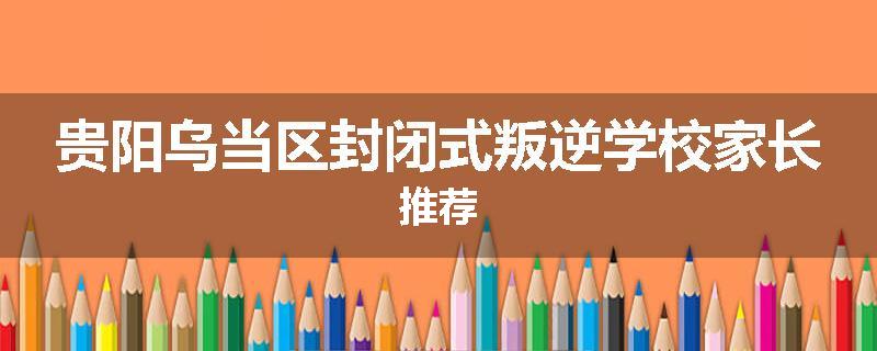 贵阳乌当区封闭式叛逆学校家长推荐
