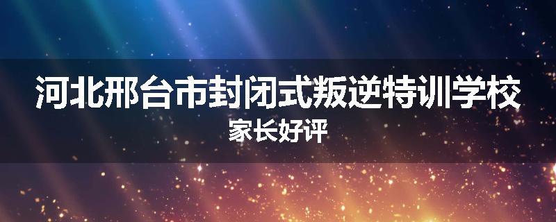 河北邢台市封闭式叛逆特训学校家长好评