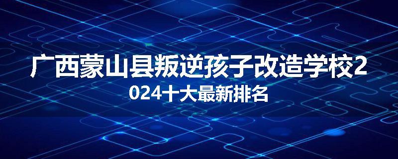 广西蒙山县叛逆孩子改造学校2024十大最新排名