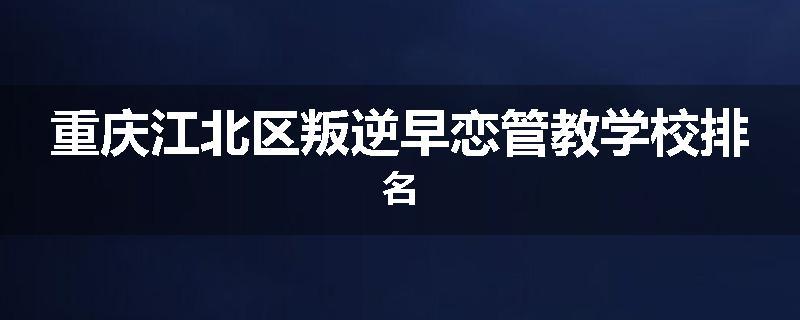 重庆江北区叛逆早恋管教学校排名