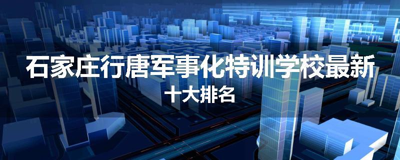石家庄行唐军事化特训学校最新十大排名