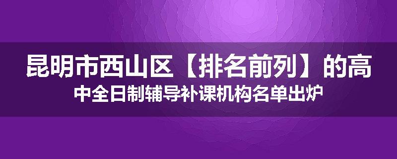 昆明市西山区【排名前列】的高中全日制辅导补课机构名单出炉