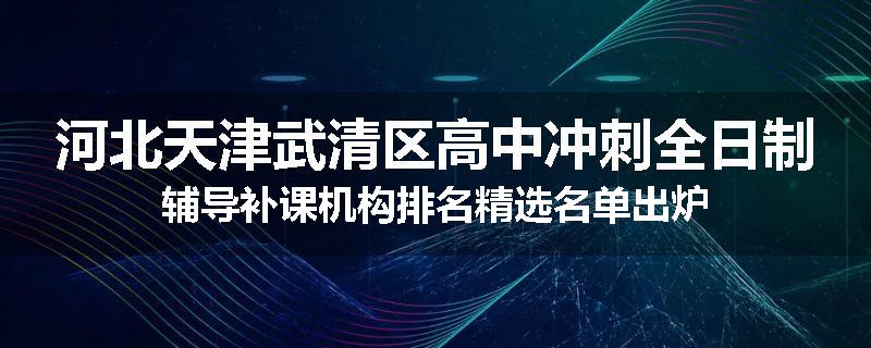 河北天津武清区高中冲刺全日制辅导补课机构排名精选名单出炉