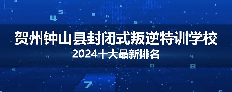 贺州钟山县封闭式叛逆特训学校2024十大最新排名