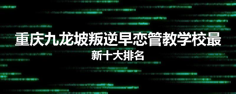 重庆九龙坡叛逆早恋管教学校最新十大排名