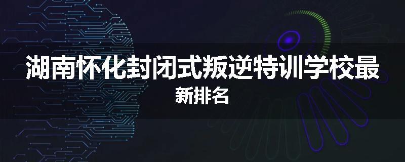 湖南怀化封闭式叛逆特训学校最新排名