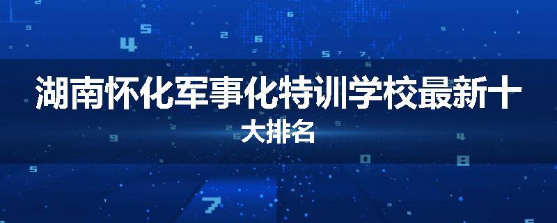 湖南怀化军事化特训学校最新十大排名