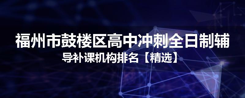 福州市鼓楼区高中冲刺全日制辅导补课机构排名【精选】