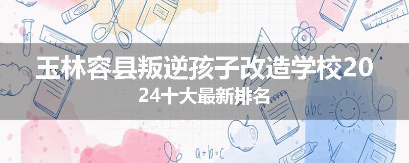 玉林容县叛逆孩子改造学校2024十大最新排名
