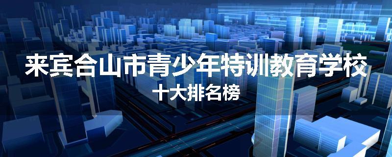 来宾合山市青少年特训教育学校十大排名榜
