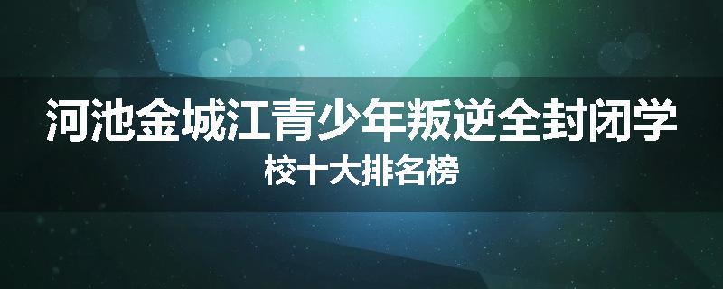 河池金城江青少年叛逆全封闭学校十大排名榜