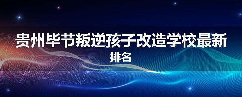 贵州毕节叛逆孩子改造学校最新排名
