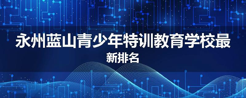 永州蓝山青少年特训教育学校最新排名