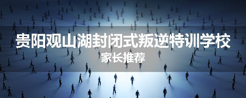 贵阳观山湖封闭式叛逆特训学校家长推荐