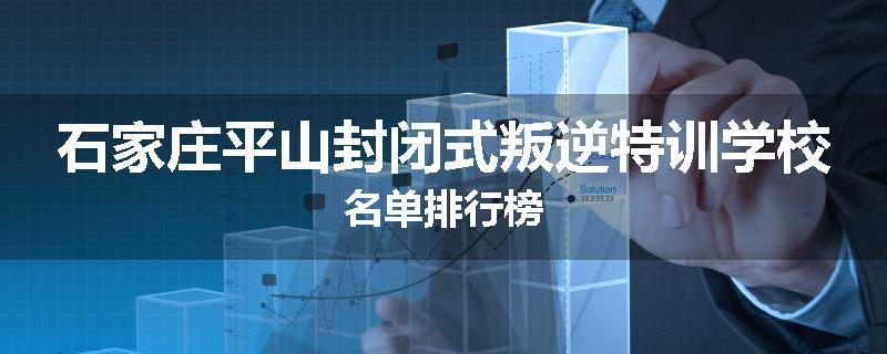 石家庄平山封闭式叛逆特训学校名单排行榜