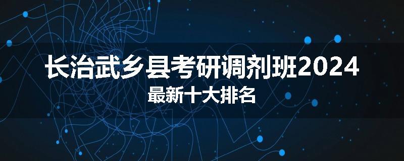 长治武乡县考研调剂班2024最新十大排名