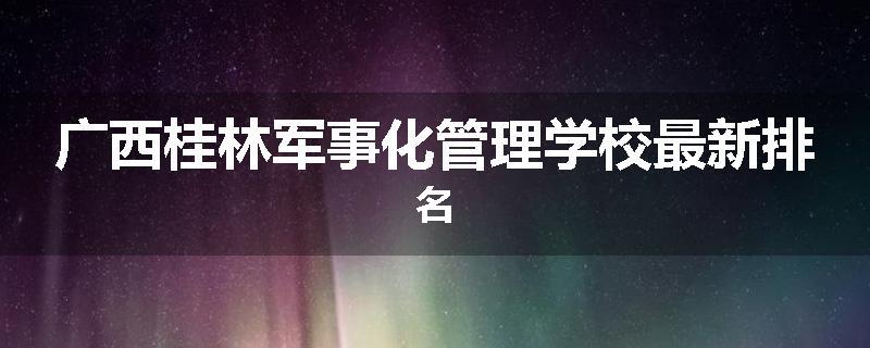 广西桂林军事化管理学校最新排名