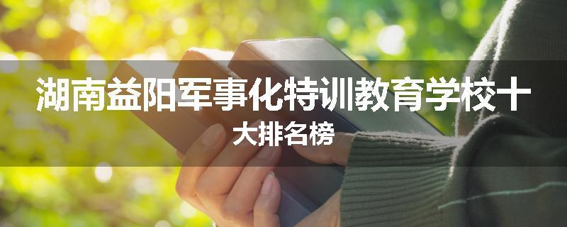 湖南益阳军事化特训教育学校十大排名榜