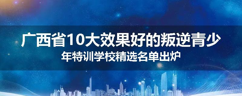 广西省10大效果好的叛逆青少年特训学校精选名单出炉