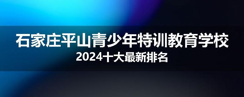 石家庄平山青少年特训教育学校2024十大最新排名