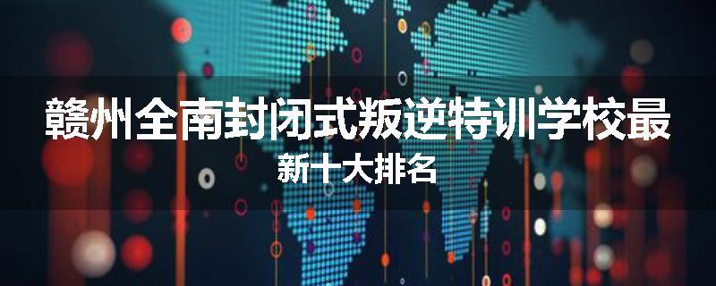 赣州全南封闭式叛逆特训学校最新十大排名