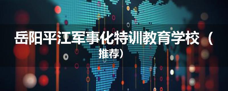 岳阳平江军事化特训教育学校（推荐）