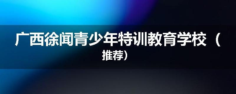 广西徐闻青少年特训教育学校（推荐）
