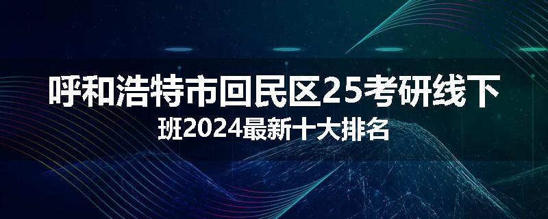 呼和浩特市回民区25考研线下班2024最新十大排名