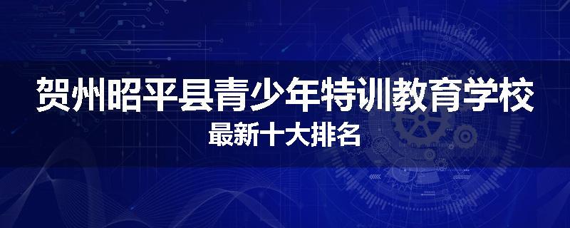 贺州昭平县青少年特训教育学校最新十大排名