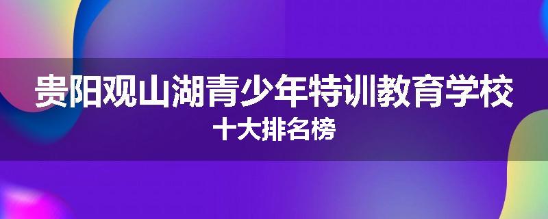 贵阳观山湖青少年特训教育学校十大排名榜