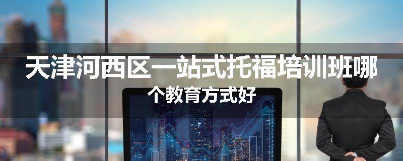 天津河西区一站式托福培训班哪个教育方式好