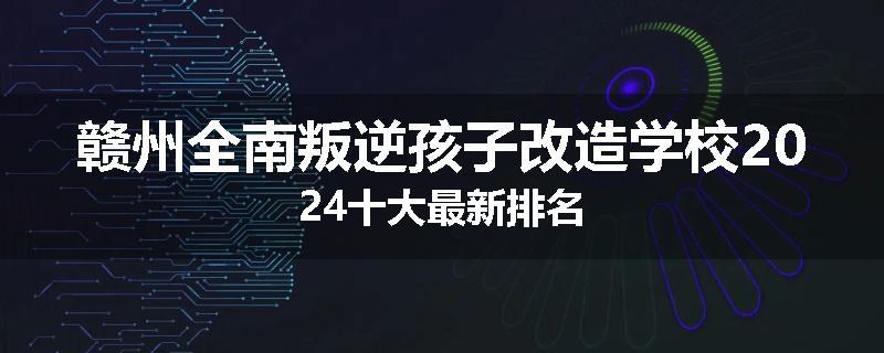 赣州全南叛逆孩子改造学校2024十大最新排名