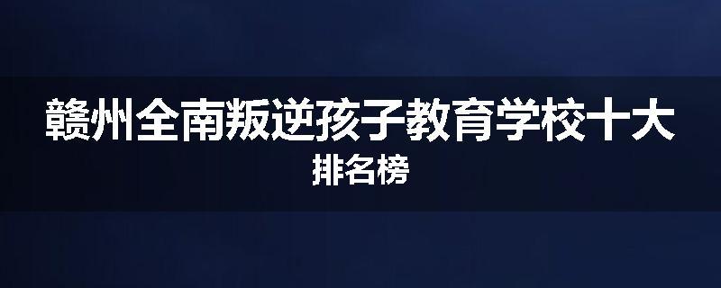赣州全南叛逆孩子教育学校十大排名榜