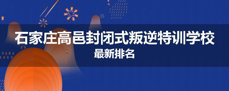 石家庄高邑封闭式叛逆特训学校最新排名