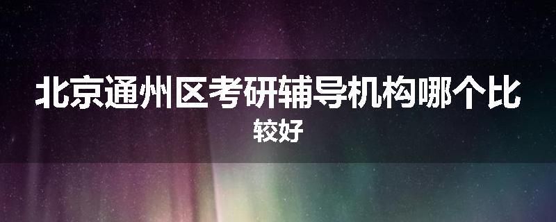 北京通州区考研辅导机构哪个比较好