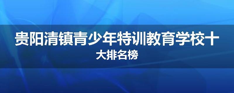 贵阳清镇青少年特训教育学校十大排名榜