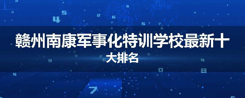 赣州南康军事化特训学校最新十大排名