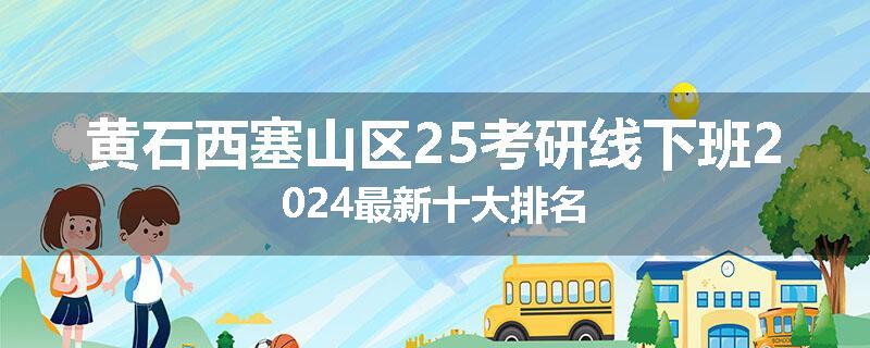 黄石西塞山区25考研线下班2024最新十大排名