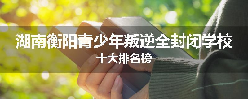 湖南衡阳青少年叛逆全封闭学校十大排名榜