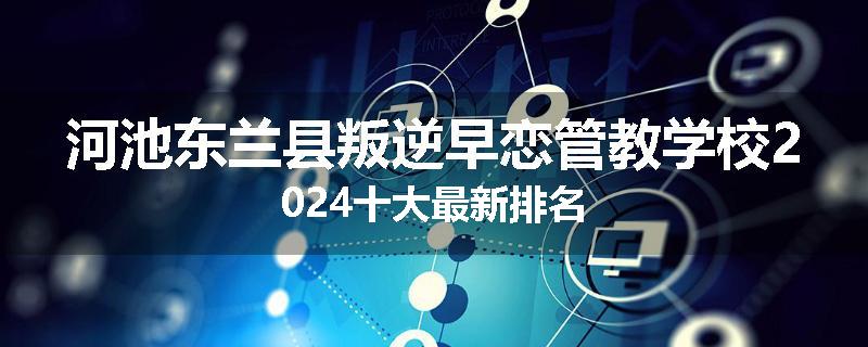 河池东兰县叛逆早恋管教学校2024十大最新排名