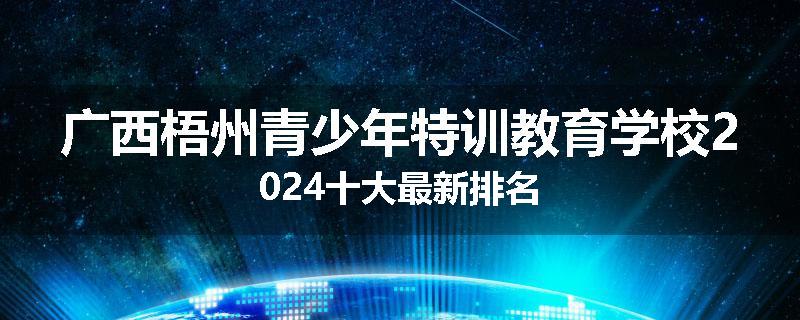 广西梧州青少年特训教育学校2024十大最新排名