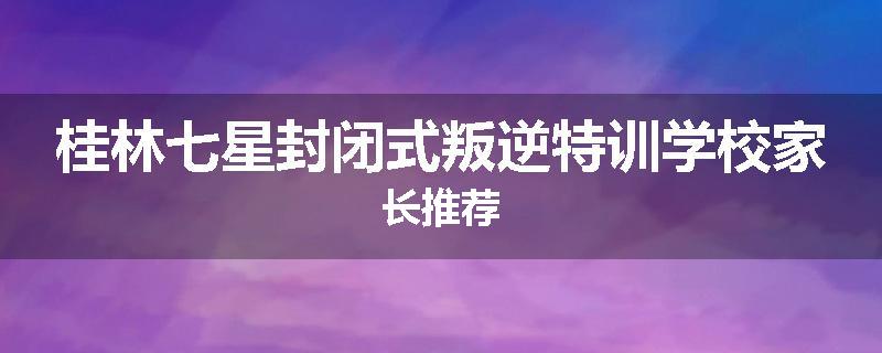 桂林七星封闭式叛逆特训学校家长推荐