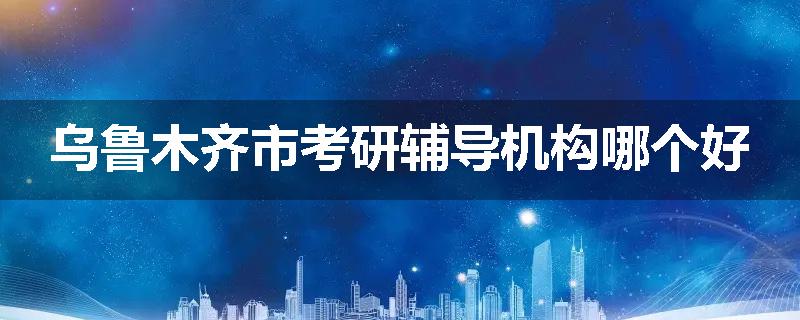 乌鲁木齐市考研辅导机构哪个好