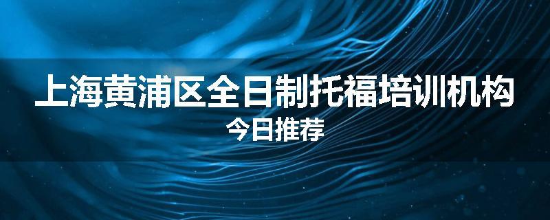 上海黄浦区全日制托福培训机构今日推荐
